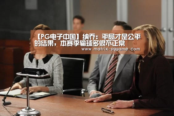 【PG电子中国】纳乔:平局才是公平的结果,本赛季输球多很不正常(图2) pg电子官网